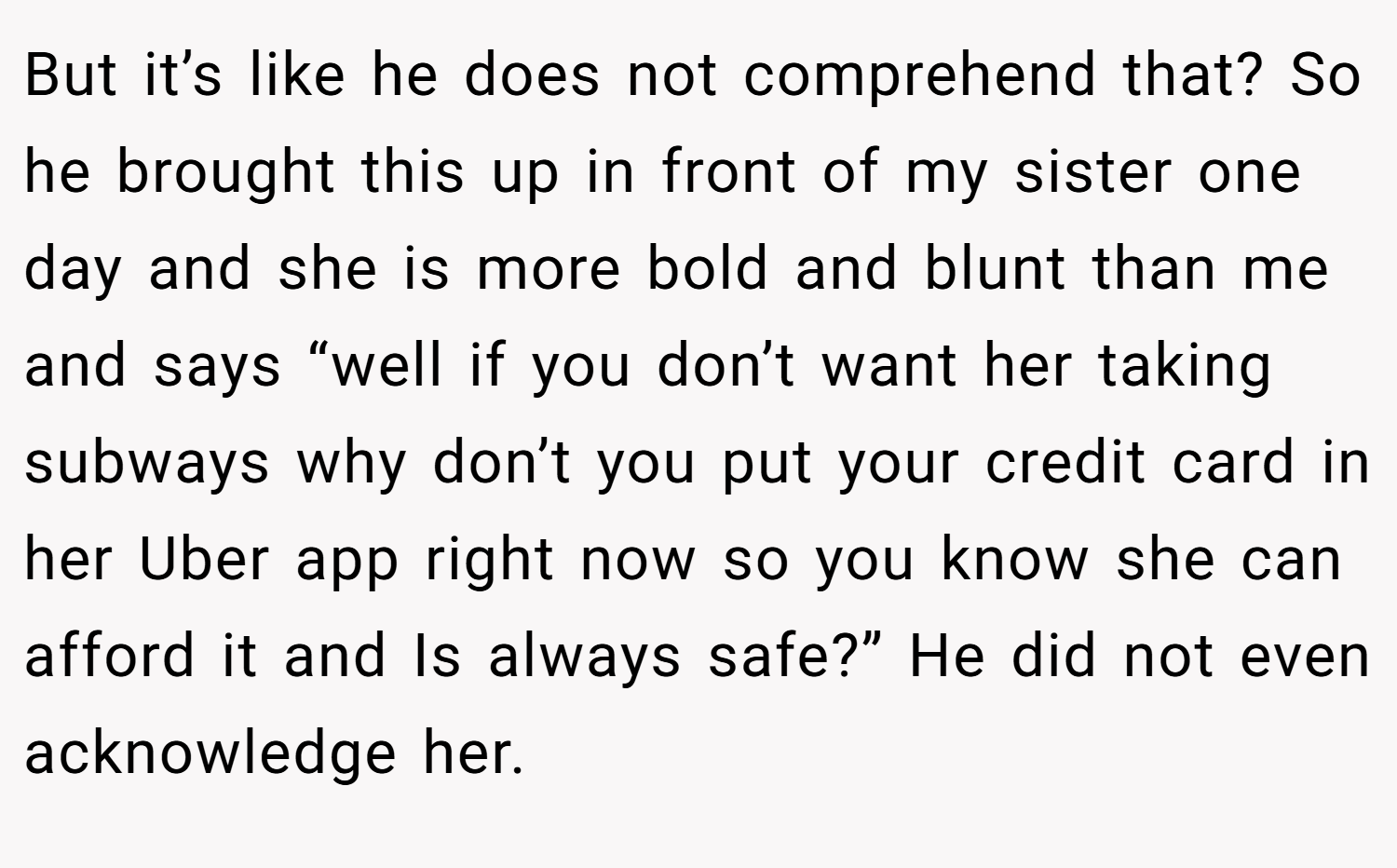 But it’s like he does not comprehend that? So he brought this up in front of my sister one day and she is more bold and blunt than me and says “well if you don’t want her taking subways why don’t you put your credit card in her Uber app right now so you know she can afford it and Is always safe?” He did not even acknowledge her.