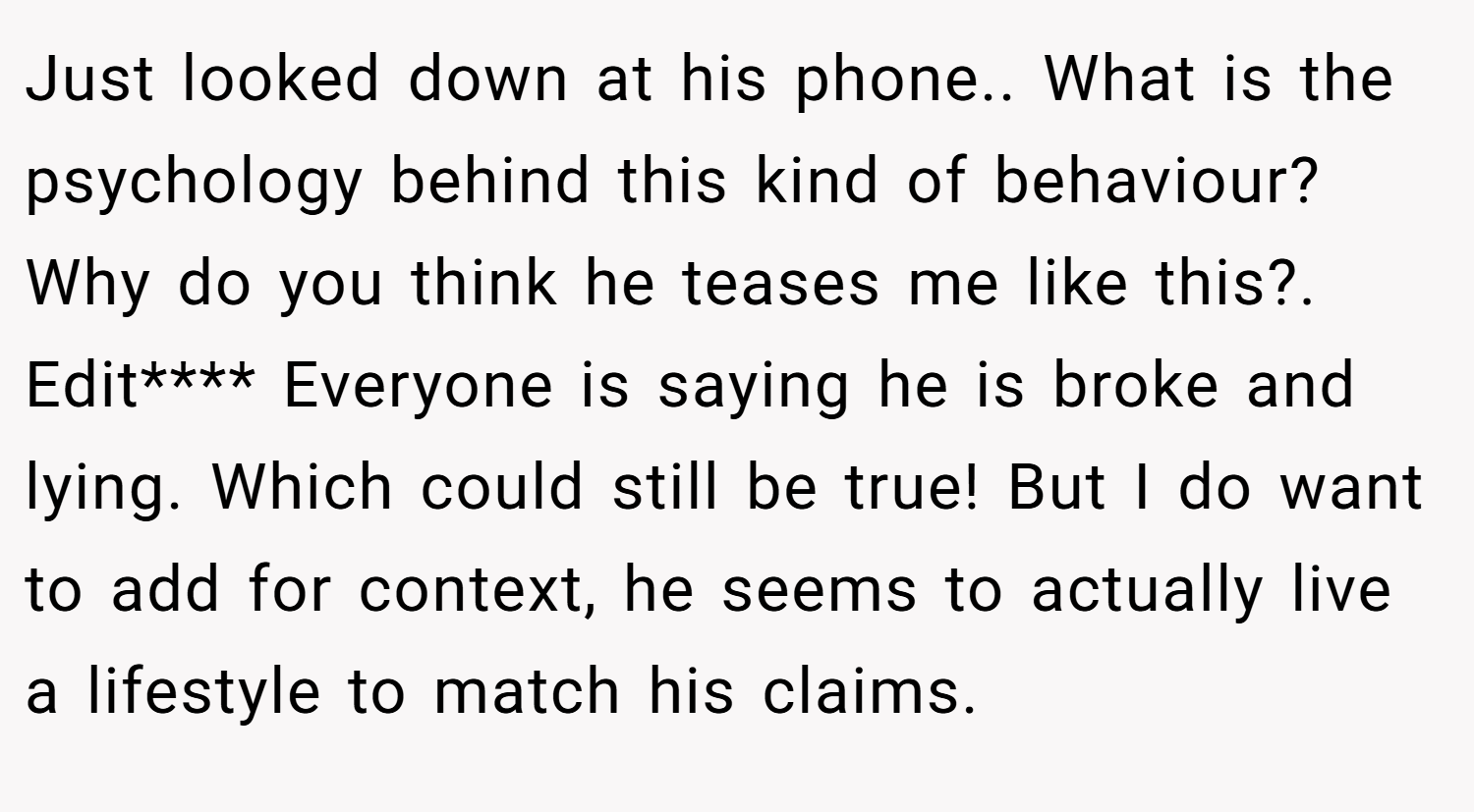 Just looked down at his phone.. What is the psychology behind this kind of behaviour? Why do you think he teases me like this?. Edit**** Everyone is saying he is broke and lying. Which could still be true! But I do want to add for context, he seems to actually live a lifestyle to match his claims.
