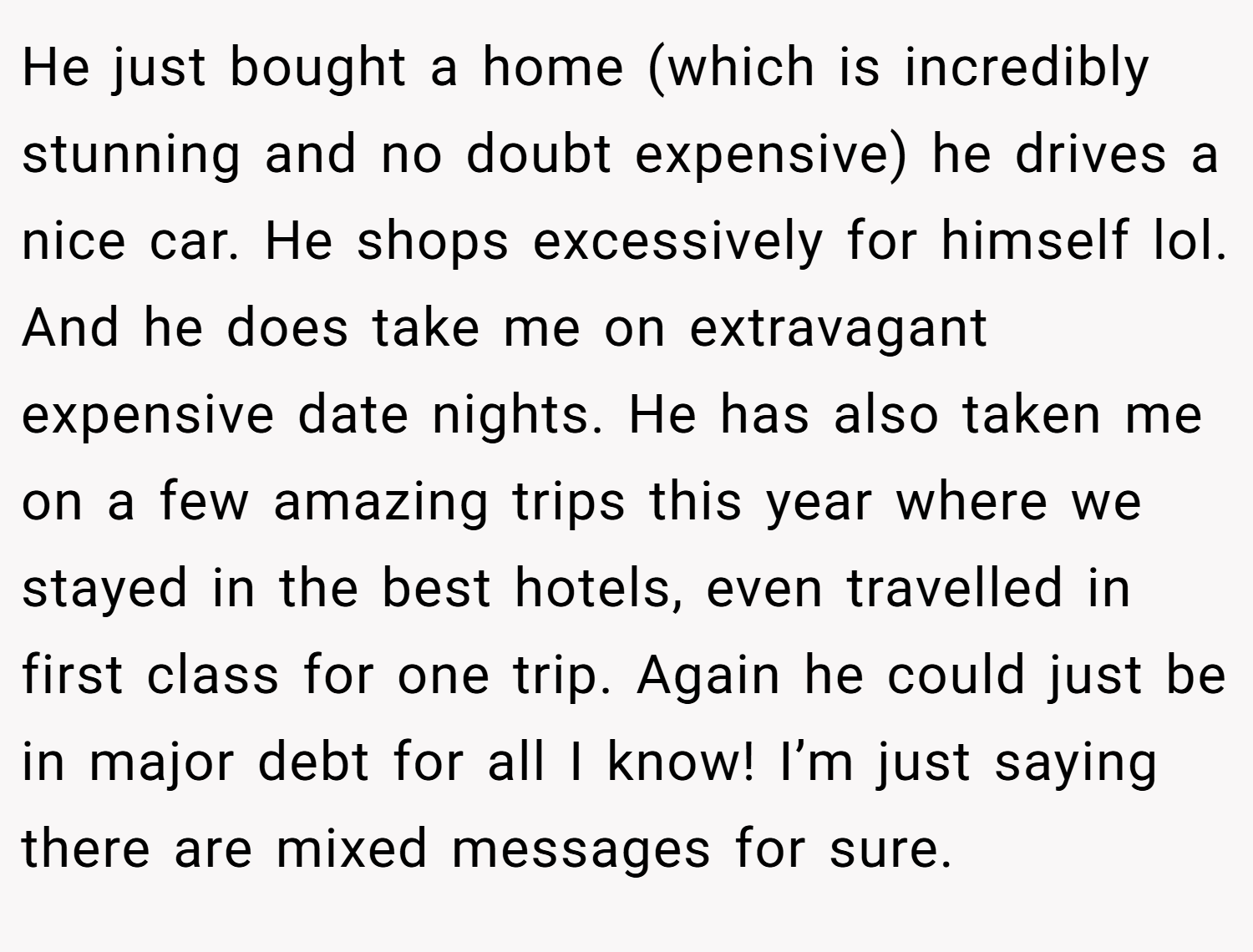 He just bought a home (which is incredibly stunning and no doubt expensive) he drives a nice car. He shops excessively for himself lol. And he does take me on extravagant expensive date nights. He has also taken me on a few amazing trips this year where we stayed in the best hotels, even travelled in first class for one trip. Again he could just be in major debt for all I know! I’m just saying there are mixed messages for sure.