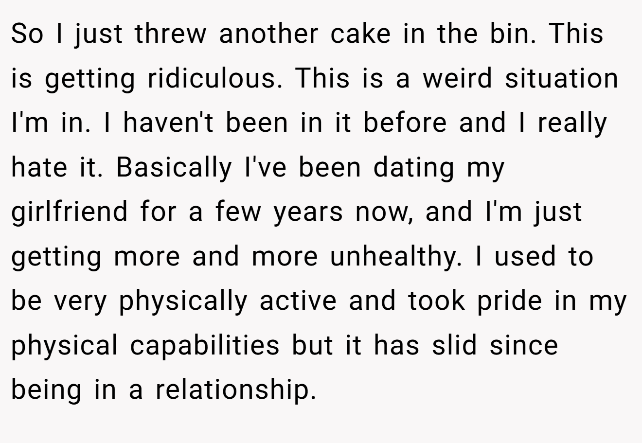 So I just threw another cake in the bin. This is getting ridiculous. This is a weird situation I'm in. I haven't been in it before and I really hate it. Basically I've been dating my girlfriend for a few years now, and I'm just getting more and more unhealthy. I used to be very physically active and took pride in my physical capabilities but it has slid since being in a relationship.