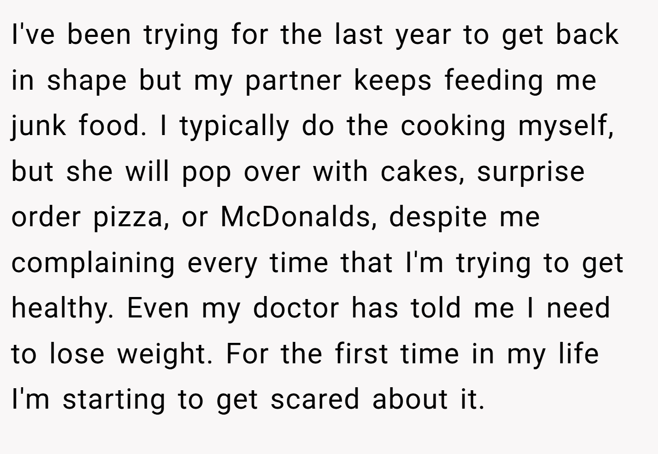 I've been trying for the last year to get back in shape but my partner keeps feeding me junk food. I typically do the cooking myself, but she will pop over with cakes, surprise order pizza, or McDonalds, despite me complaining every time that I'm trying to get healthy. Even my doctor has told me I need to lose weight. For the first time in my life I'm starting to get scared about it.