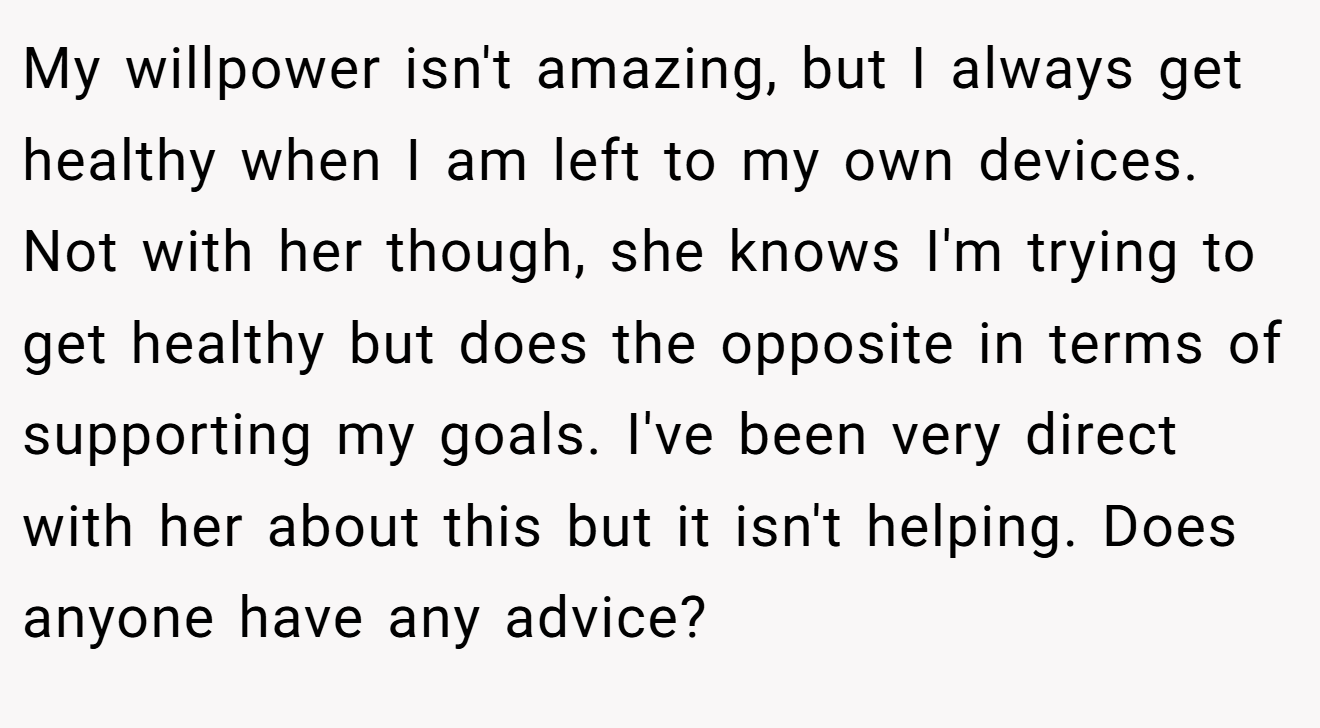 My willpower isn't amazing, but I always get healthy when I am left to my own devices. Not with her though, she knows I'm trying to get healthy but does the opposite in terms of supporting my goals. I've been very direct with her about this but it isn't helping. Does anyone have any advice?