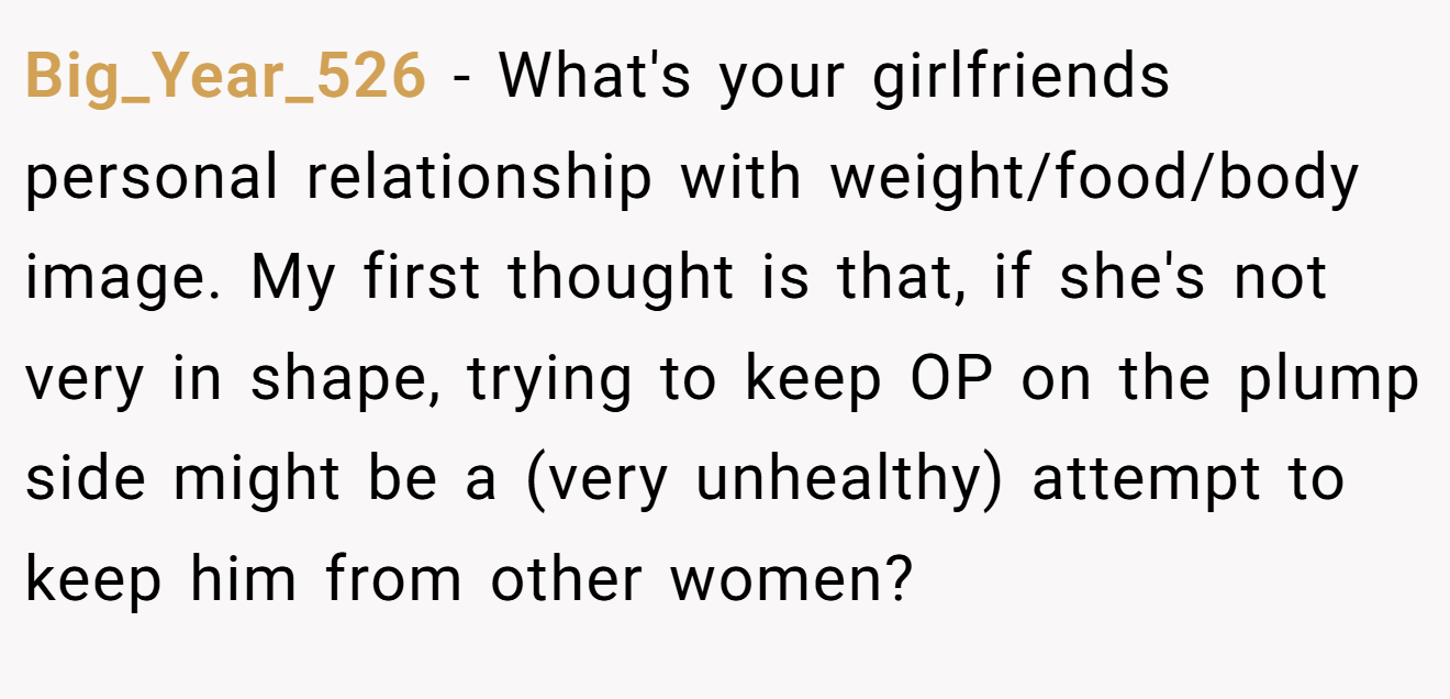 Big_Year_526 − What's your girlfriends personal relationship with weight/food/body image. My first thought is that, if she's not very in shape, trying to keep OP on the plump side might be a (very unhealthy) attempt to keep him from other women?