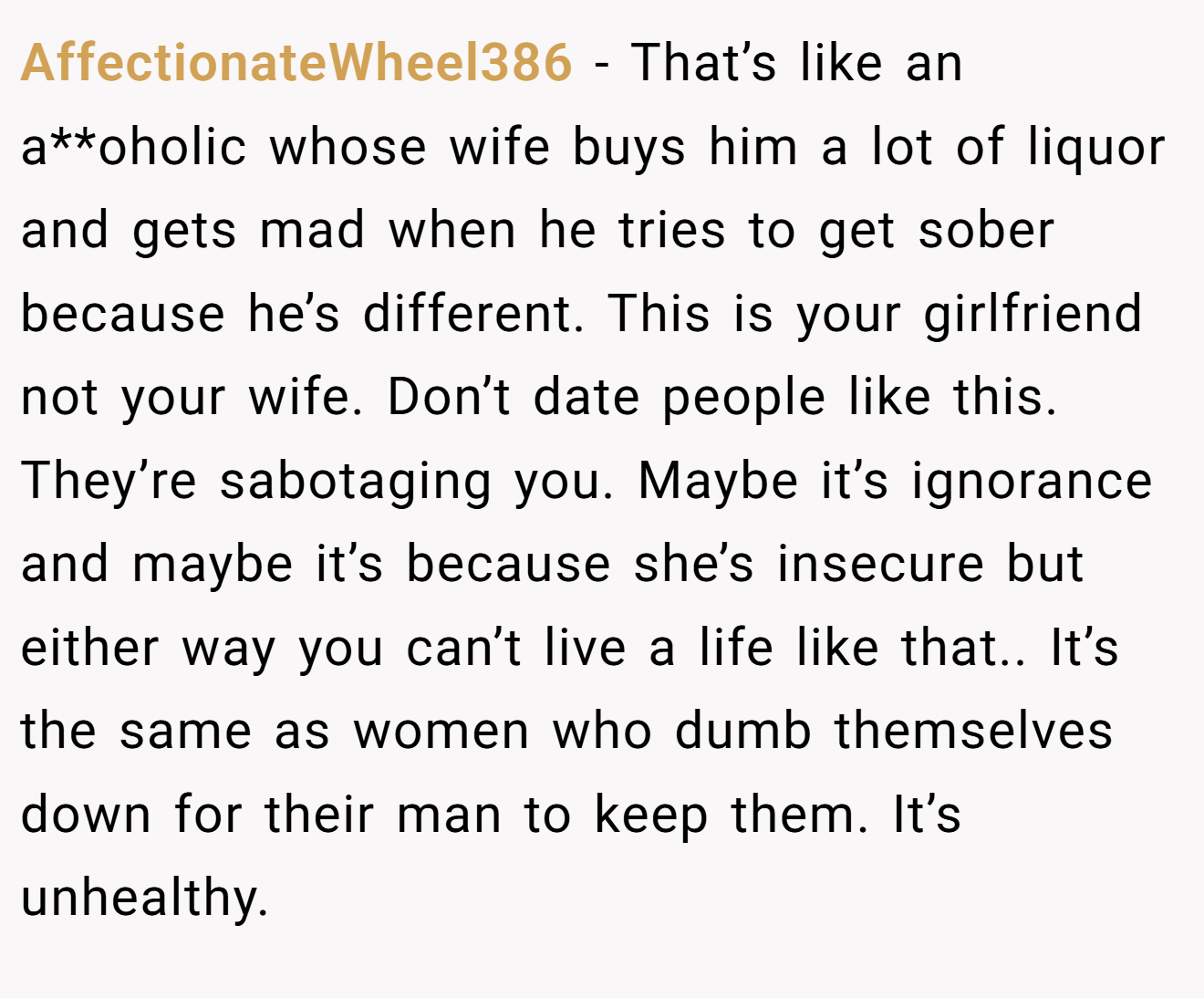 AffectionateWheel386 − That’s like an a**oholic whose wife buys him a lot of liquor and gets mad when he tries to get sober because he’s different. This is your girlfriend not your wife. Don’t date people like this. They’re sabotaging you. Maybe it’s ignorance and maybe it’s because she’s insecure but either way you can’t live a life like that.. It’s the same as women who dumb themselves down for their man to keep them. It’s unhealthy.