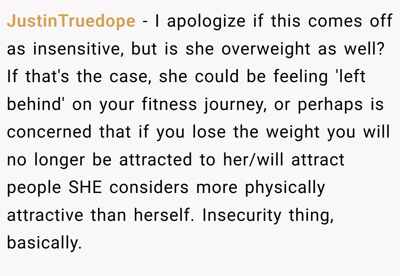 JustinTruedope − I apologize if this comes off as insensitive, but is she overweight as well? If that's the case, she could be feeling 'left behind' on your fitness journey, or perhaps is concerned that if you lose the weight you will no longer be attracted to her/will attract people SHE considers more physically attractive than herself. Insecurity thing, basically.