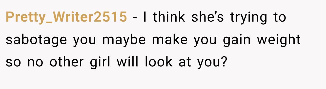 Pretty_Writer2515 − I think she’s trying to sabotage you maybe make you gain weight so no other girl will look at you?