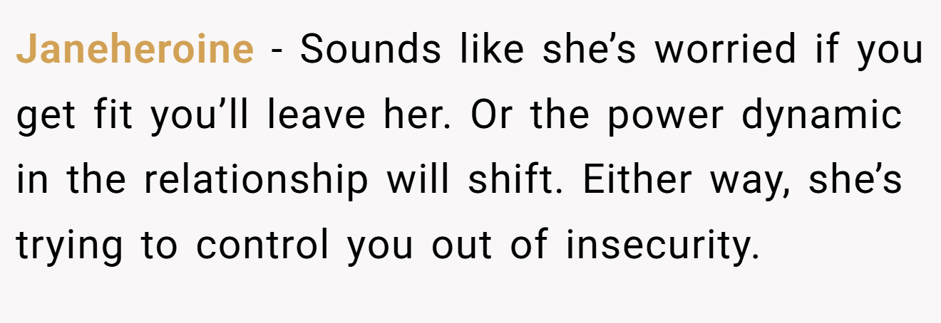 Janeheroine − Sounds like she’s worried if you get fit you’ll leave her. Or the power dynamic in the relationship will shift. Either way, she’s trying to control you out of insecurity.