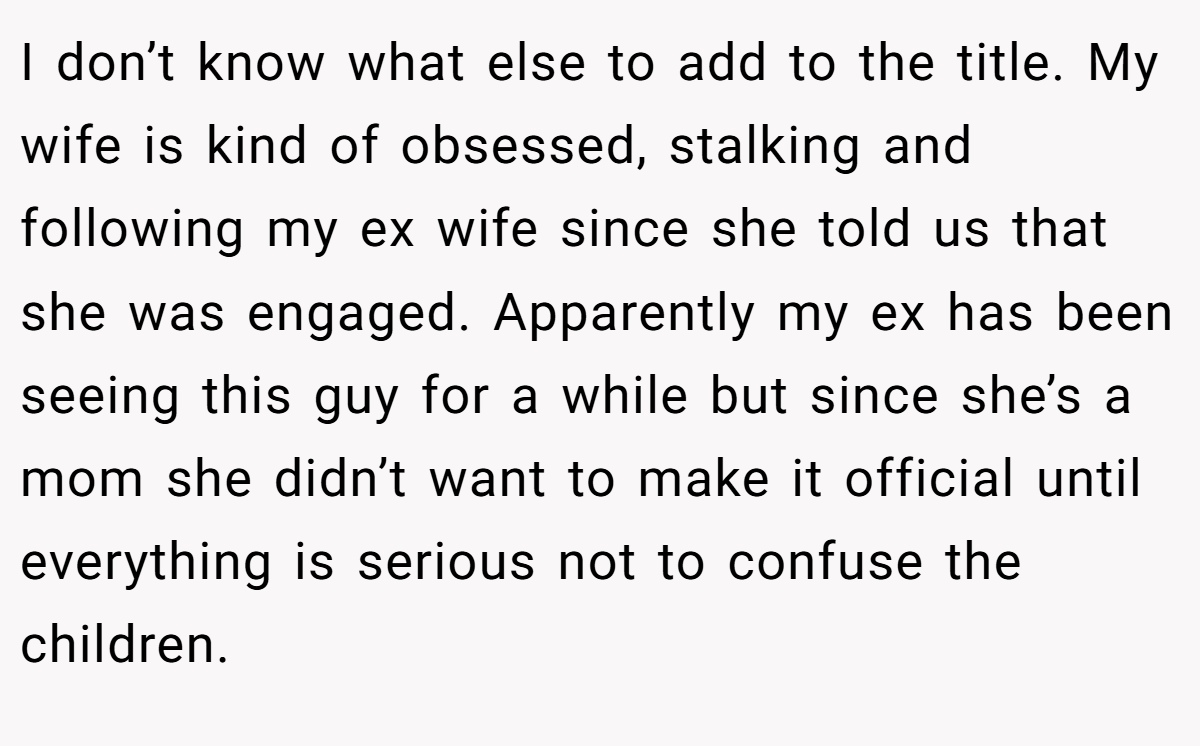 I don’t know what else to add to the title. My wife is kind of obsessed, stalking and following my ex wife since she told us that she was engaged. Apparently my ex has been seeing this guy for a while but since she’s a mom she didn’t want to make it official until everything is serious not to confuse the children.