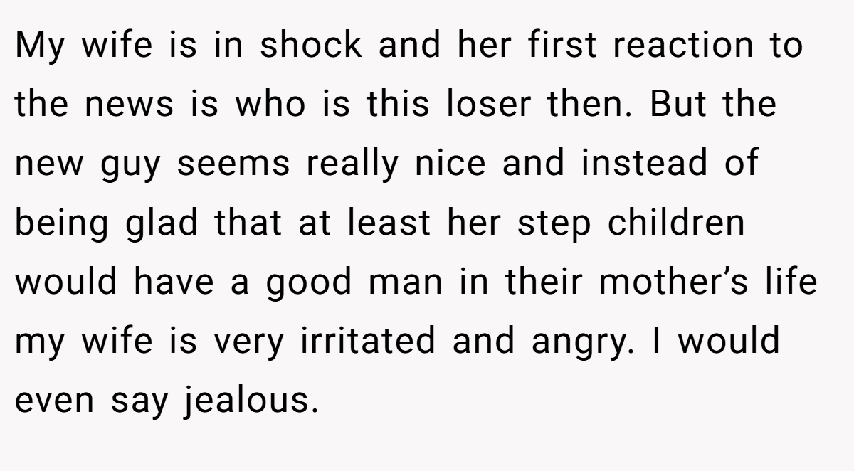My wife is in shock and her first reaction to the news is who is this loser then. But the new guy seems really nice and instead of being glad that at least her step children would have a good man in their mother’s life my wife is very irritated and angry. I would even say jealous.