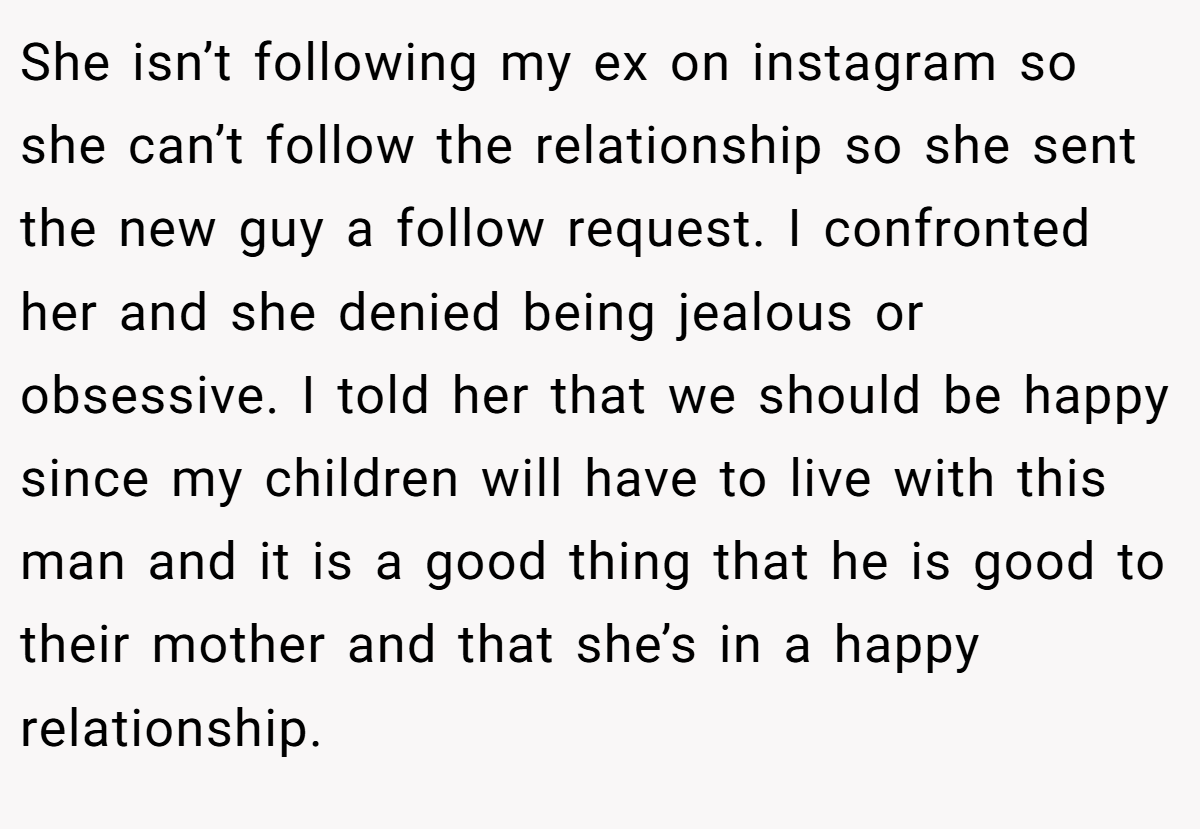She isn’t following my ex on instagram so she can’t follow the relationship so she sent the new guy a follow request. I confronted her and she denied being jealous or obsessive. I told her that we should be happy since my children will have to live with this man and it is a good thing that he is good to their mother and that she’s in a happy relationship.
