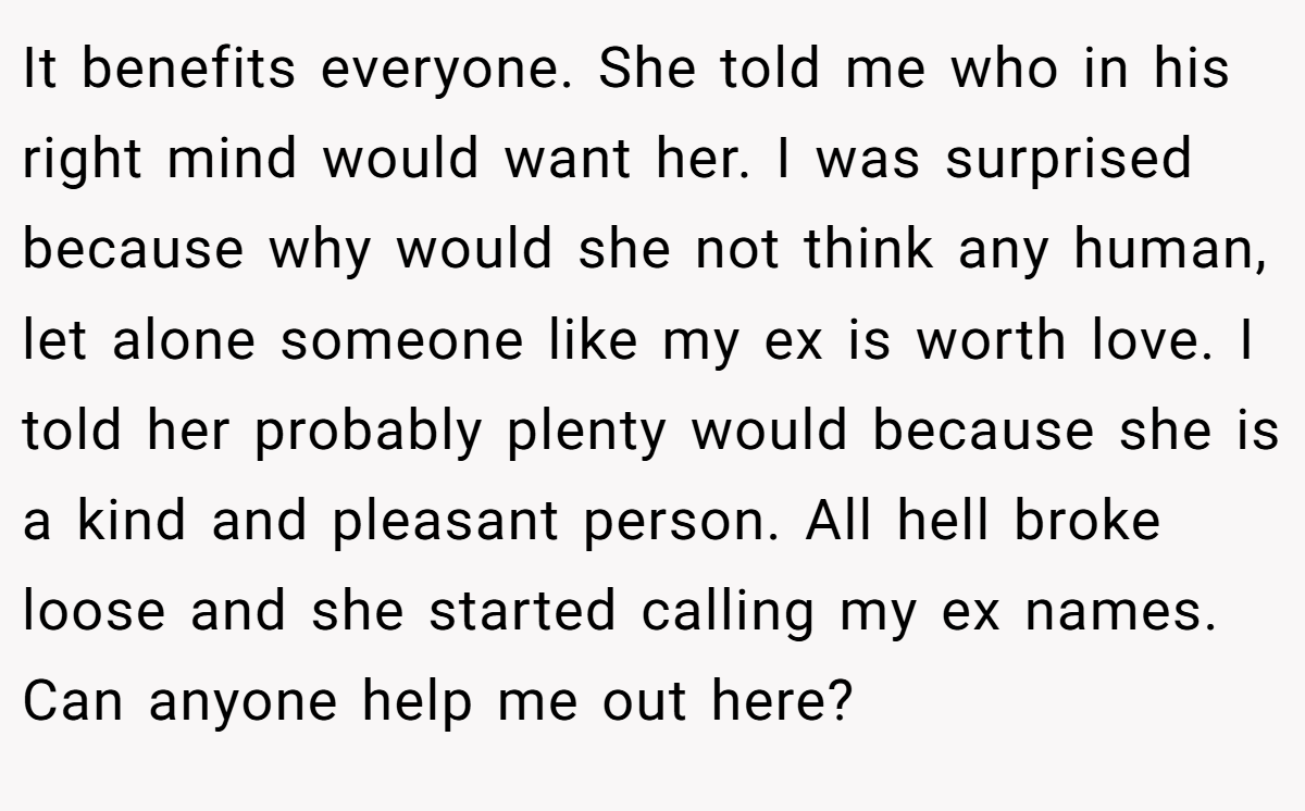 It benefits everyone. She told me who in his right mind would want her. I was surprised because why would she not think any human, let alone someone like my ex is worth love. I told her probably plenty would because she is a kind and pleasant person. All hell broke loose and she started calling my ex names. Can anyone help me out here?