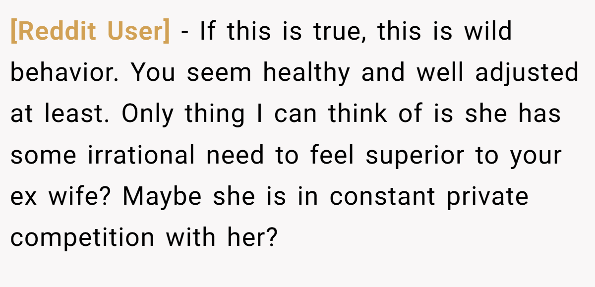 [Reddit User] − If this is true, this is wild behavior. You seem healthy and well adjusted at least. Only thing I can think of is she has some irrational need to feel superior to your ex wife? Maybe she is in constant private competition with her?