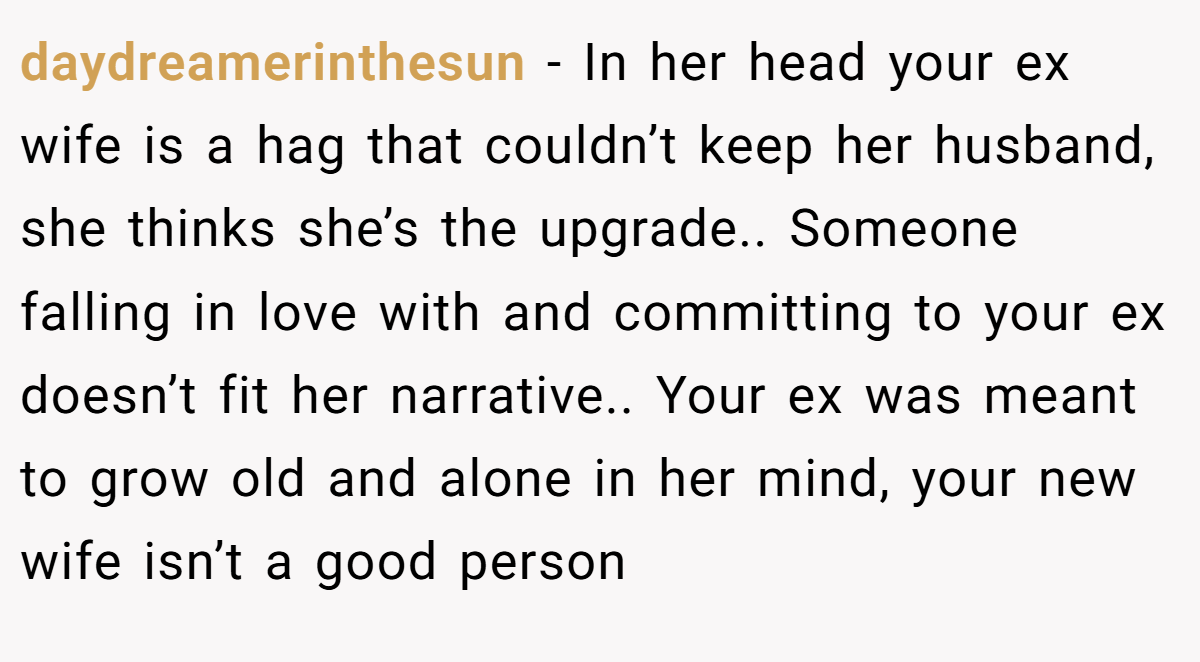 daydreamerinthesun − In her head your ex wife is a hag that couldn’t keep her husband, she thinks she’s the upgrade.. Someone falling in love with and committing to your ex doesn’t fit her narrative.. Your ex was meant to grow old and alone in her mind, your new wife isn’t a good person