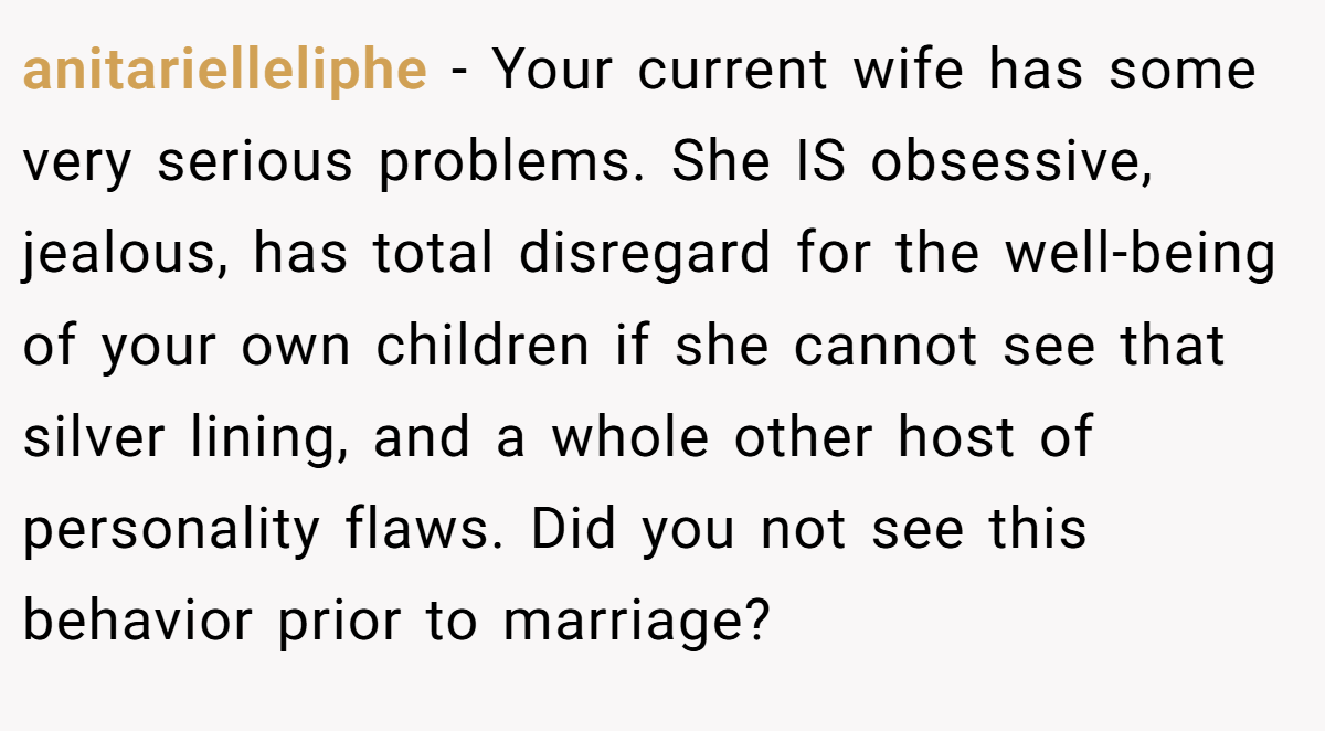 anitarielleliphe − Your current wife has some very serious problems. She IS obsessive, jealous, has total disregard for the well-being of your own children if she cannot see that silver lining, and a whole other host of personality flaws. Did you not see this behavior prior to marriage?