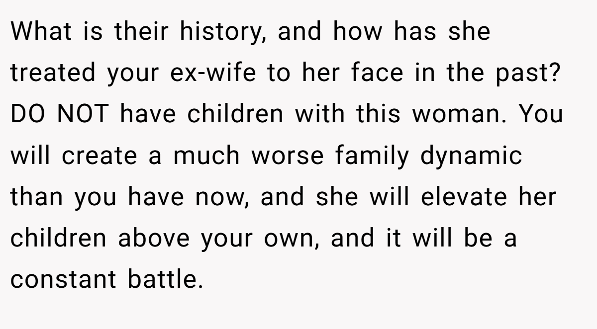 What is their history, and how has she treated your ex-wife to her face in the past? DO NOT have children with this woman. You will create a much worse family dynamic than you have now, and she will elevate her children above your own, and it will be a constant battle.