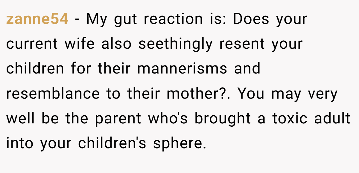 zanne54 − My gut reaction is: Does your current wife also seethingly resent your children for their mannerisms and resemblance to their mother?. You may very well be the parent who's brought a toxic adult into your children's sphere.