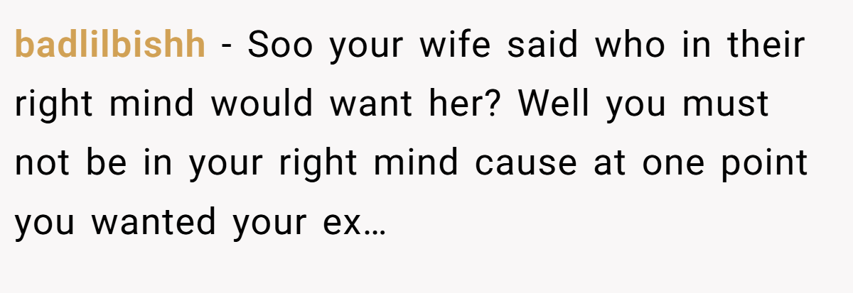 badlilbishh − Soo your wife said who in their right mind would want her? Well you must not be in your right mind cause at one point you wanted your ex…