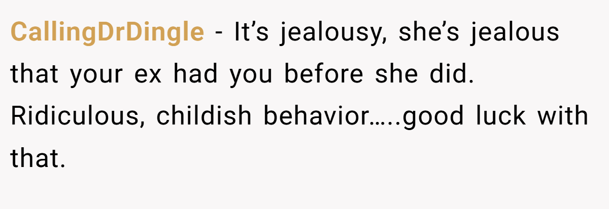CallingDrDingle − It’s jealousy, she’s jealous that your ex had you before she did. Ridiculous, childish behavior…..good luck with that.