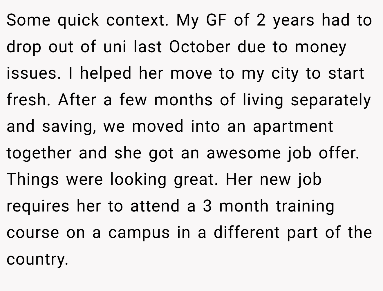 Some quick context. My GF of 2 years had to drop out of uni last October due to money issues. I helped her move to my city to start fresh. After a few months of living separately and saving, we moved into an apartment together and she got an awesome job offer. Things were looking great. Her new job requires her to attend a 3 month training course on a campus in a different part of the country.