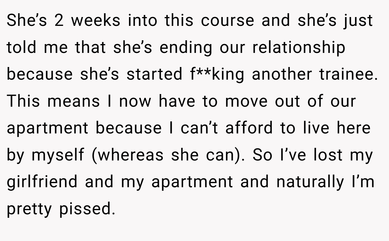 She’s 2 weeks into this course and she’s just told me that she’s ending our relationship because she’s started f**king another trainee. This means I now have to move out of our apartment because I can’t afford to live here by myself (whereas she can). So I’ve lost my girlfriend and my apartment and naturally I’m pretty pissed.