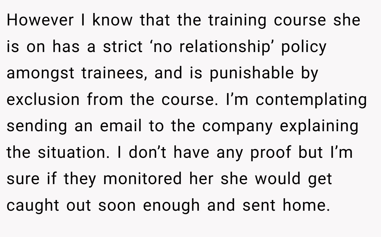However I know that the training course she is on has a strict ‘no relationship’ policy amongst trainees, and is punishable by exclusion from the course. I’m contemplating sending an email to the company explaining the situation. I don’t have any proof but I’m sure if they monitored her she would get caught out soon enough and sent home.