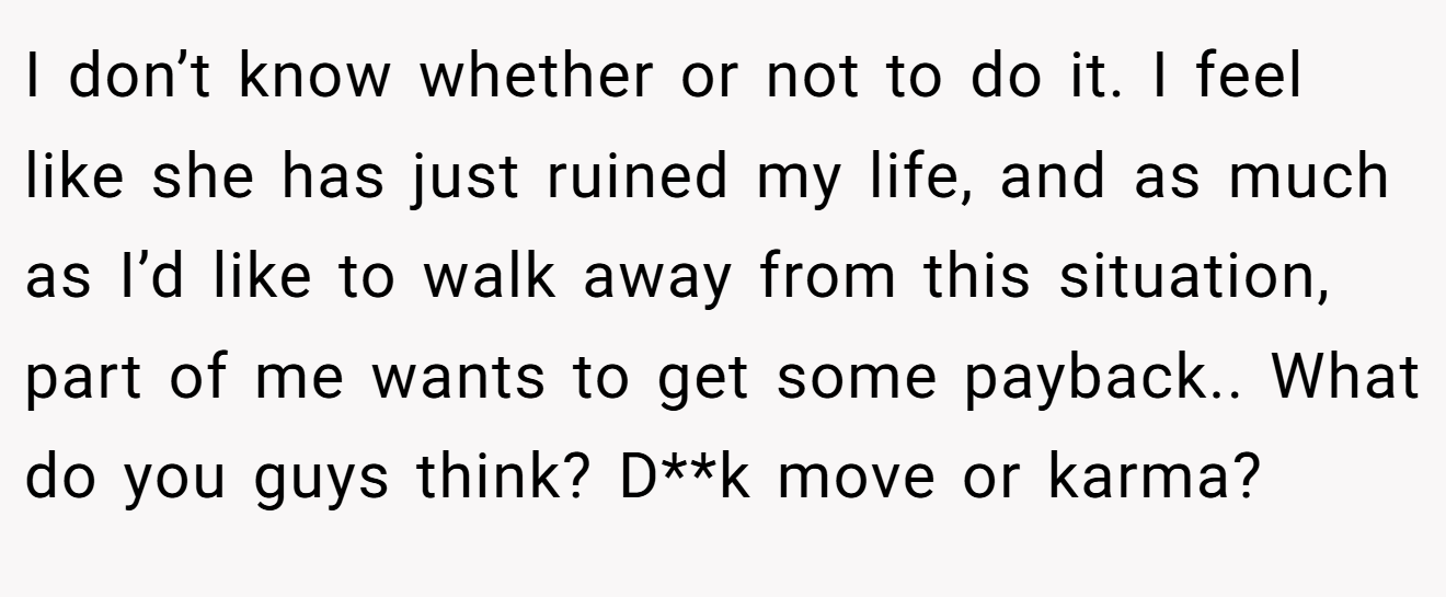 I don’t know whether or not to do it. I feel like she has just ruined my life, and as much as I’d like to walk away from this situation, part of me wants to get some payback.. What do you guys think? D**k move or karma?
