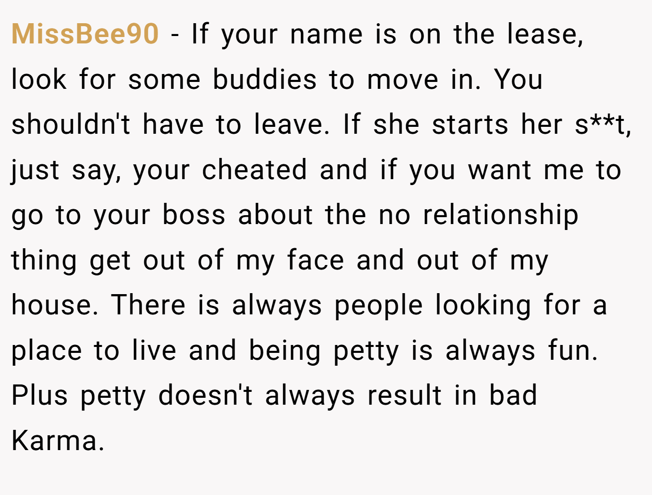 MissBee90 − If your name is on the lease, look for some buddies to move in. You shouldn't have to leave. If she starts her s**t, just say, your cheated and if you want me to go to your boss about the no relationship thing get out of my face and out of my house. There is always people looking for a place to live and being petty is always fun. Plus petty doesn't always result in bad Karma.