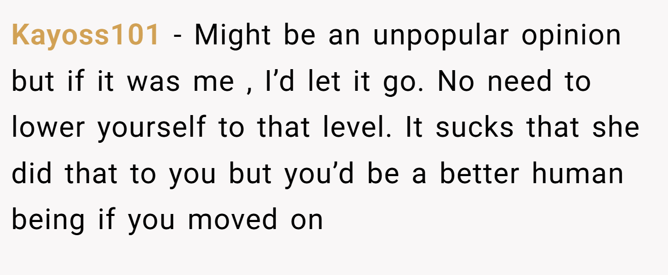 Kayoss101 − Might be an unpopular opinion but if it was me , I’d let it go. No need to lower yourself to that level. It sucks that she did that to you but you’d be a better human being if you moved on