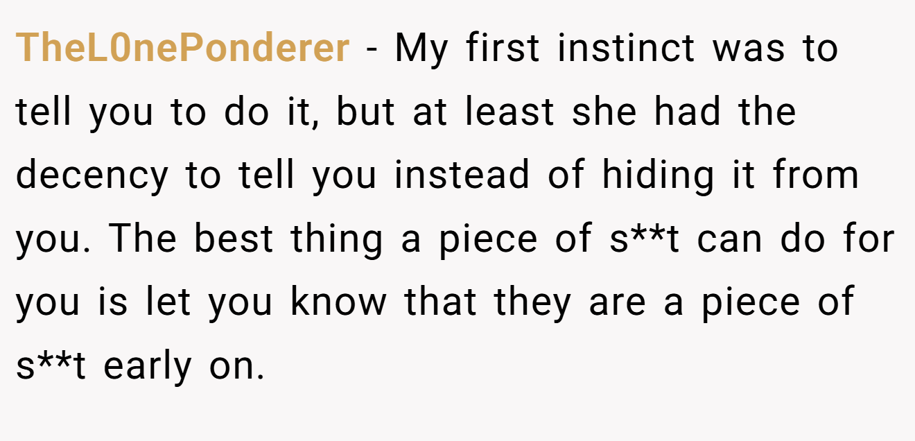 TheL0nePonderer − My first instinct was to tell you to do it, but at least she had the decency to tell you instead of hiding it from you. The best thing a piece of s**t can do for you is let you know that they are a piece of s**t early on.