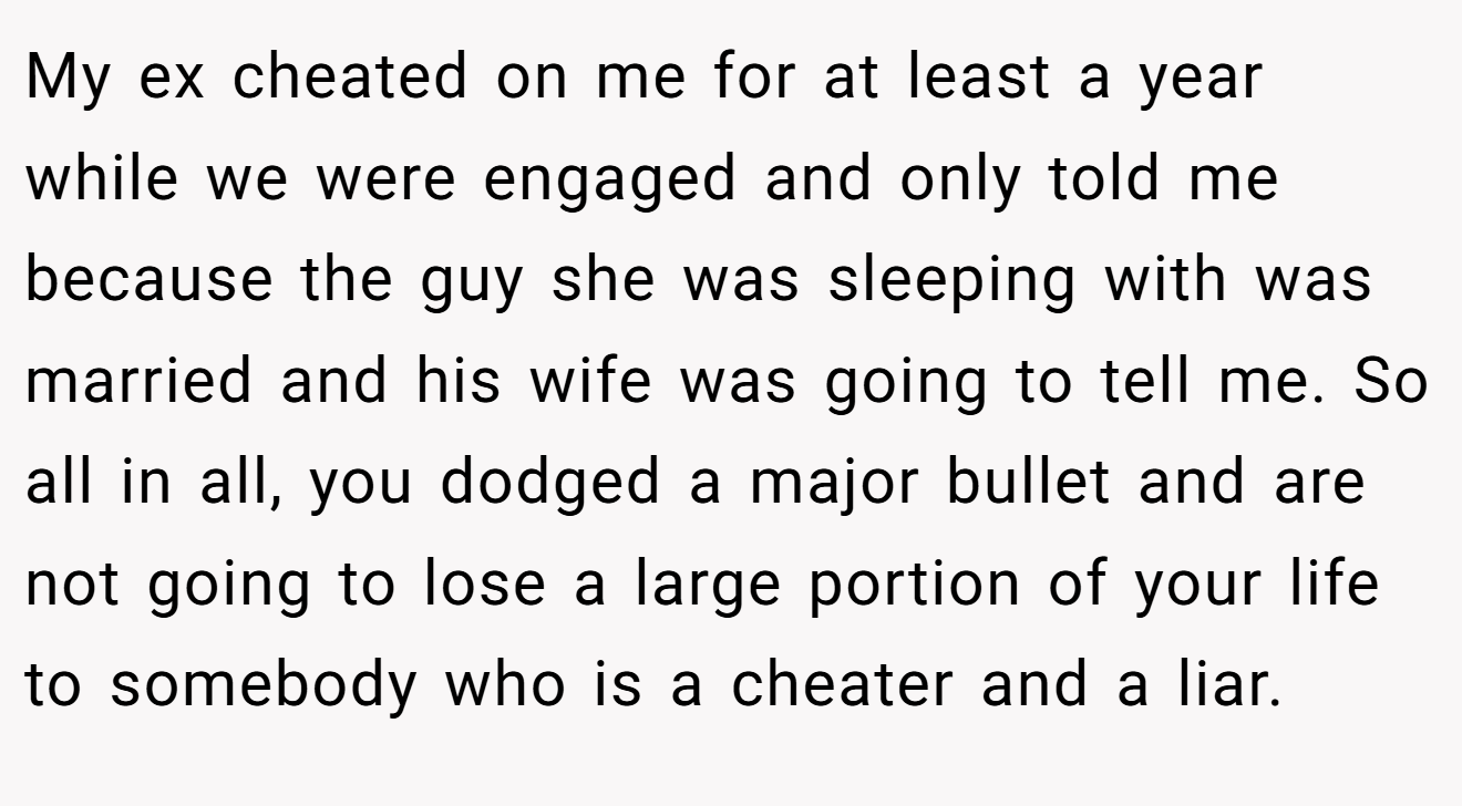My ex cheated on me for at least a year while we were engaged and only told me because the guy she was sleeping with was married and his wife was going to tell me. So all in all, you dodged a major bullet and are not going to lose a large portion of your life to somebody who is a cheater and a liar.