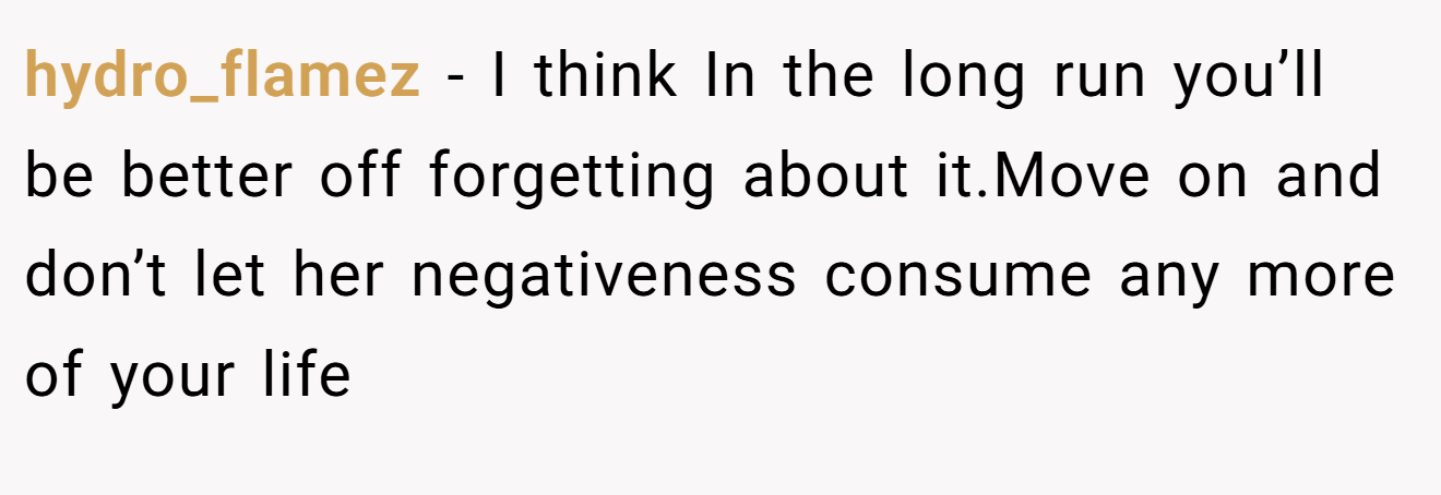 hydro_flamez − I think In the long run you’ll be better off forgetting about it.Move on and don’t let her negativeness consume any more of your life