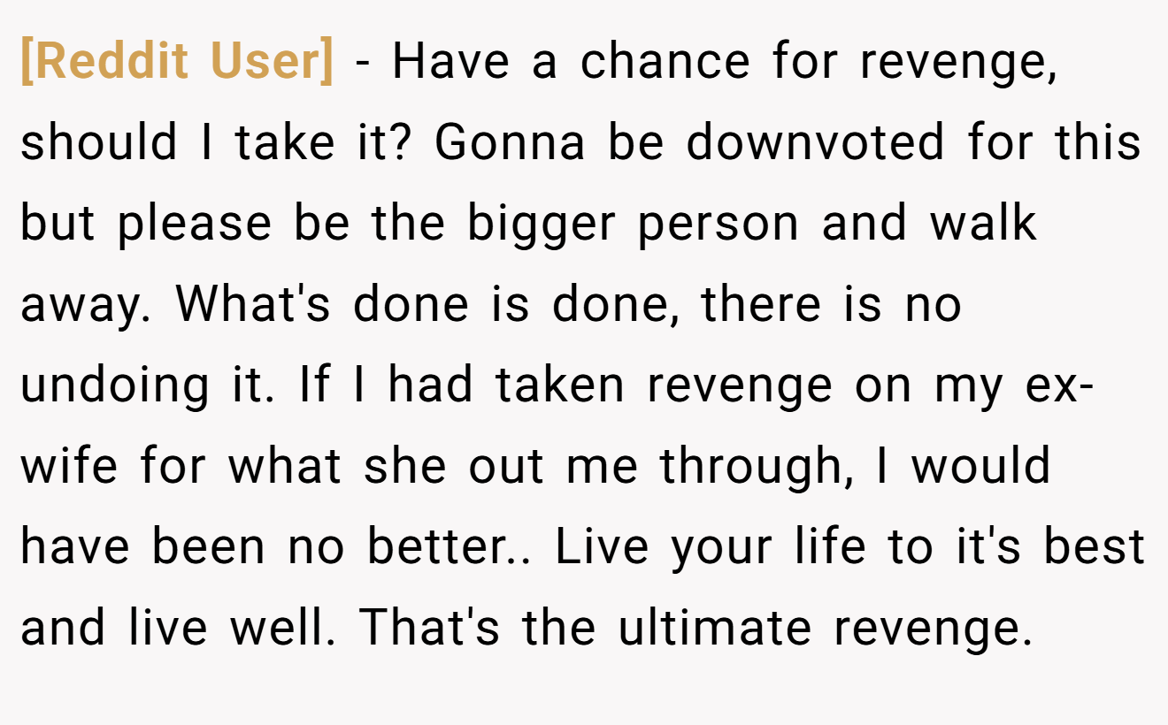 [Reddit User] − Have a chance for revenge, should I take it? Gonna be downvoted for this but please be the bigger person and walk away. What's done is done, there is no undoing it. If I had taken revenge on my ex-wife for what she out me through, I would have been no better.. Live your life to it's best and live well. That's the ultimate revenge.