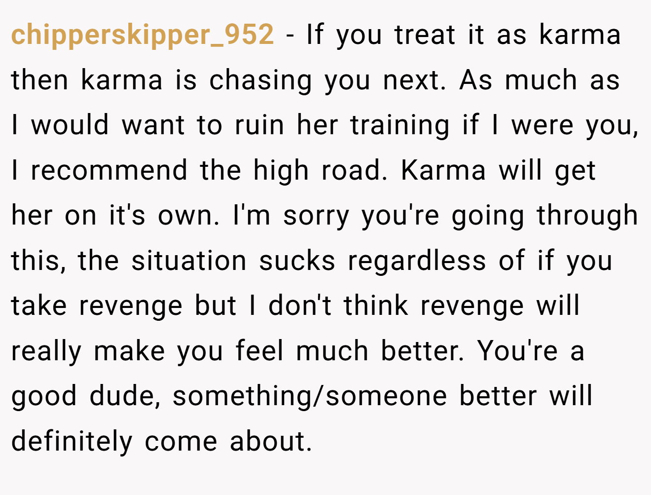 chipperskipper_952 − If you treat it as karma then karma is chasing you next. As much as I would want to ruin her training if I were you, I recommend the high road. Karma will get her on it's own. I'm sorry you're going through this, the situation sucks regardless of if you take revenge but I don't think revenge will really make you feel much better. You're a good dude, something/someone better will definitely come about.