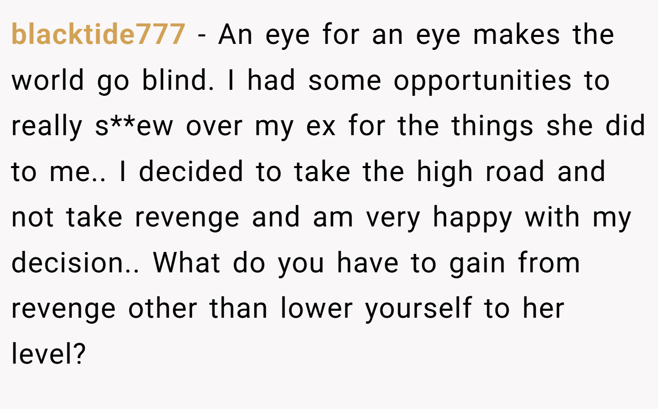 blacktide777 − An eye for an eye makes the world go blind. I had some opportunities to really s**ew over my ex for the things she did to me.. I decided to take the high road and not take revenge and am very happy with my decision.. What do you have to gain from revenge other than lower yourself to her level?