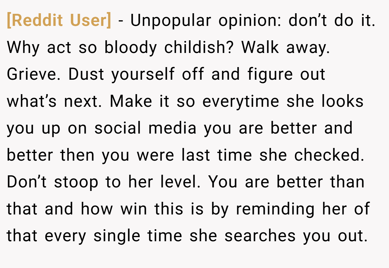 [Reddit User] − Unpopular opinion: don’t do it. Why act so bloody childish? Walk away. Grieve. Dust yourself off and figure out what’s next. Make it so everytime she looks you up on social media you are better and better then you were last time she checked. Don’t stoop to her level. You are better than that and how win this is by reminding her of that every single time she searches you out.