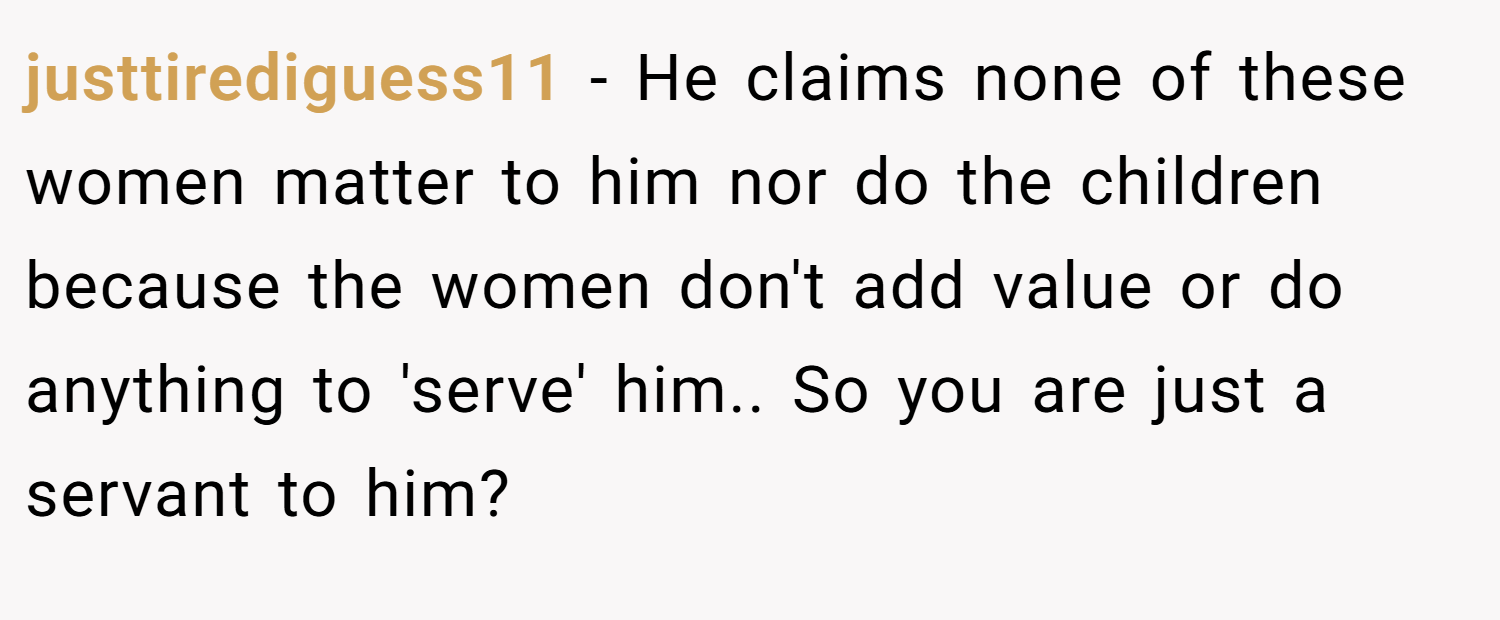 justtirediguess11 − He claims none of these women matter to him nor do the children because the women don't add value or do anything to 'serve' him.. So you are just a servant to him?