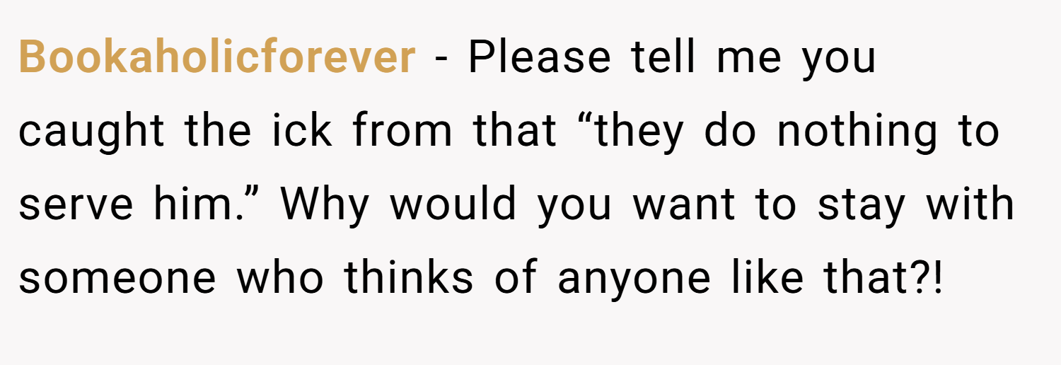 Bookaholicforever − Please tell me you caught the ick from that “they do nothing to serve him.” Why would you want to stay with someone who thinks of anyone like that?!