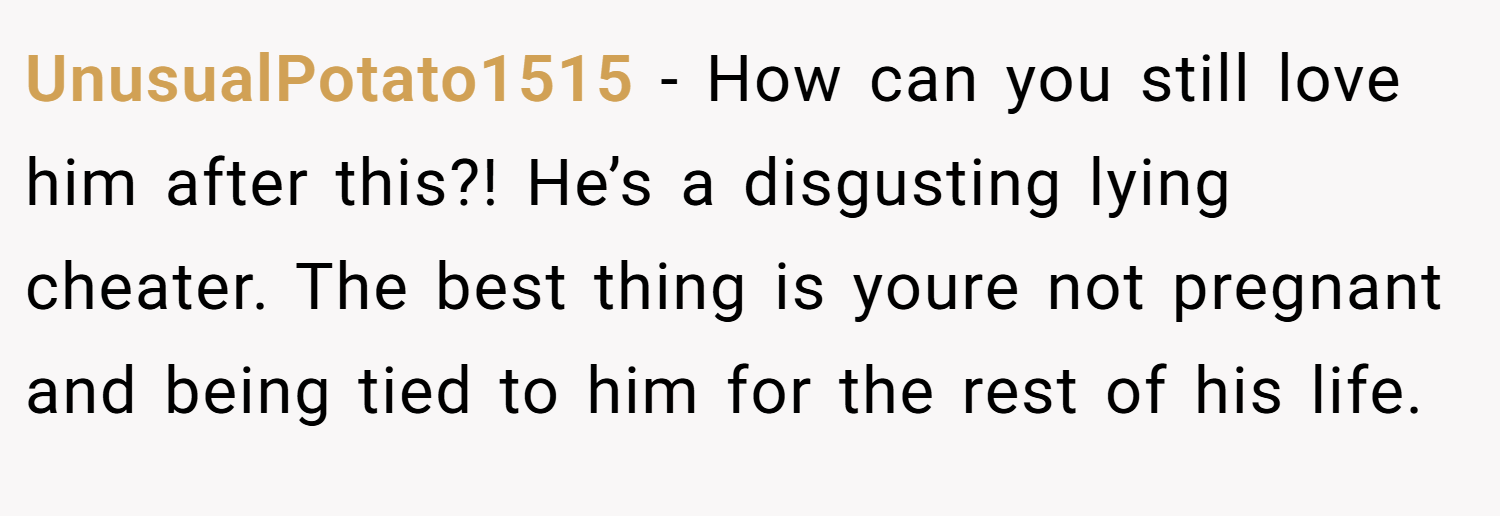 UnusualPotato1515 − How can you still love him after this?! He’s a disgusting lying cheater. The best thing is youre not pregnant and being tied to him for the rest of his life.