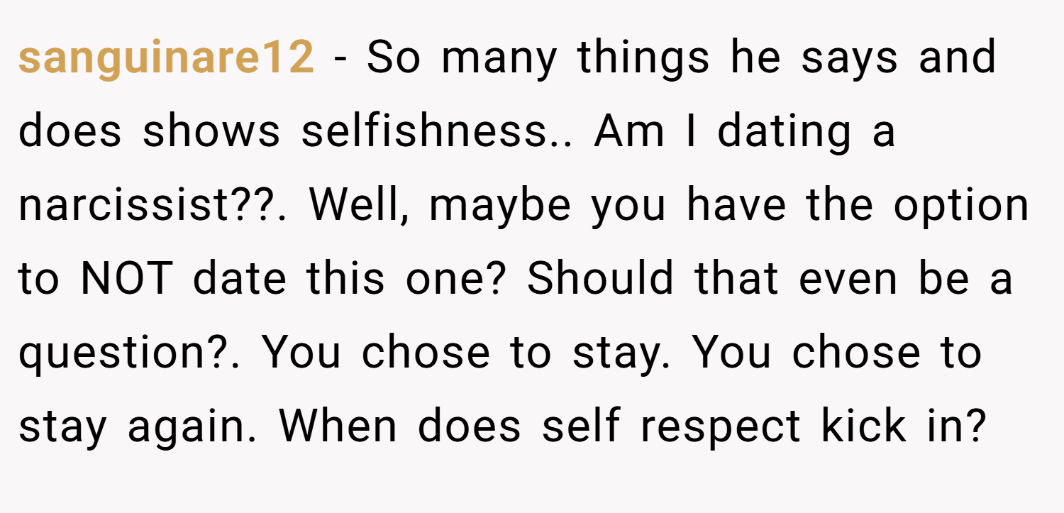 sanguinare12 − So many things he says and does shows selfishness.. Am I dating a narcissist??. Well, maybe you have the option to NOT date this one? Should that even be a question?. You chose to stay. You chose to stay again. When does self respect kick in?