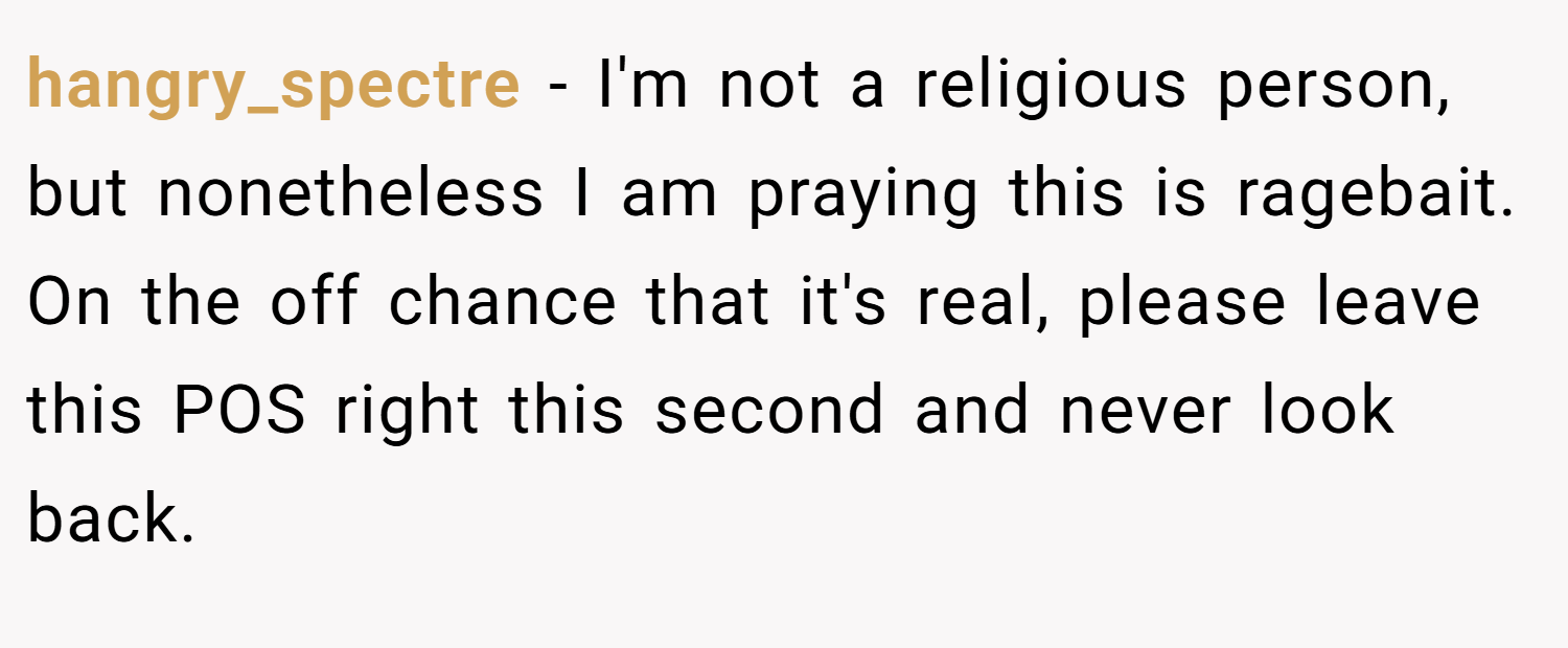 hangry_spectre − I'm not a religious person, but nonetheless I am praying this is ragebait. On the off chance that it's real, please leave this POS right this second and never look back.
