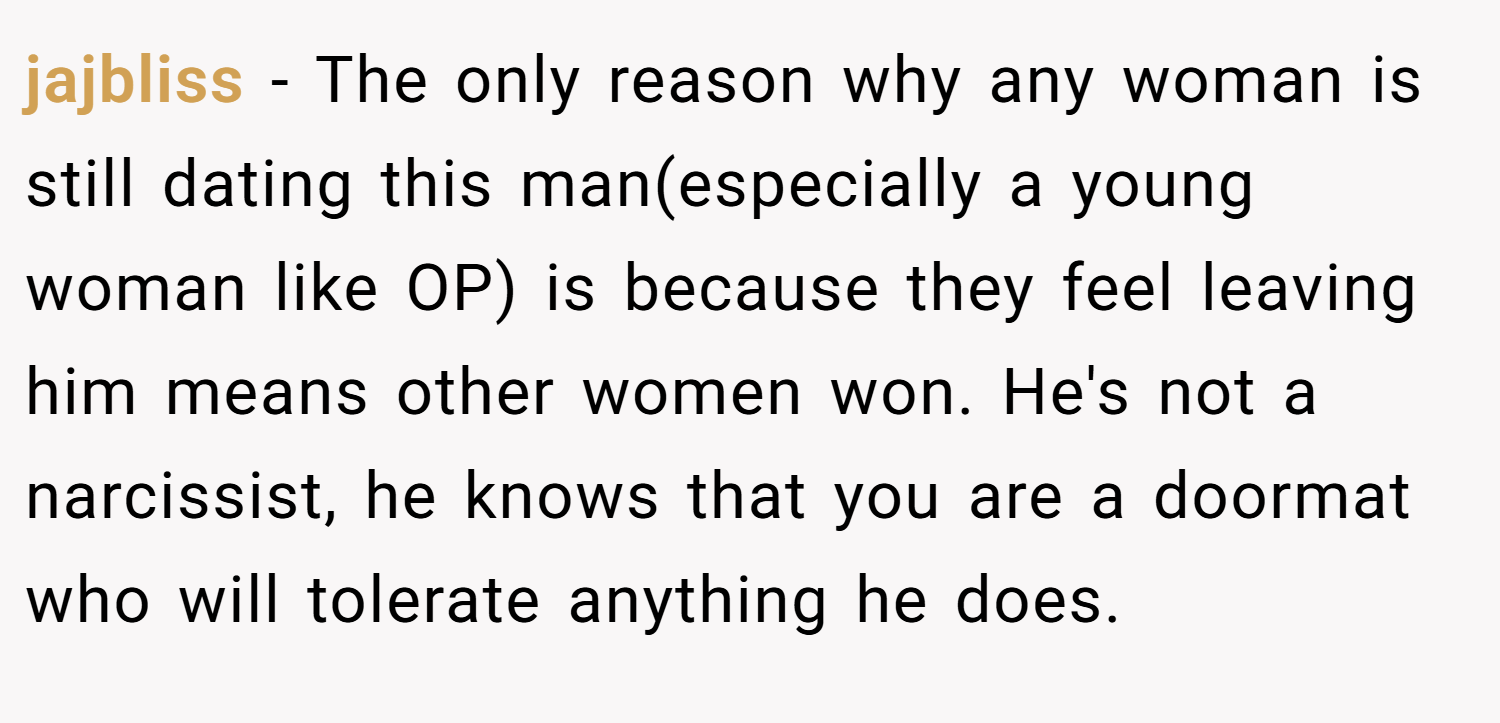 jajbliss − The only reason why any woman is still dating this man(especially a young woman like OP) is because they feel leaving him means other women won. He's not a narcissist, he knows that you are a doormat who will tolerate anything he does.