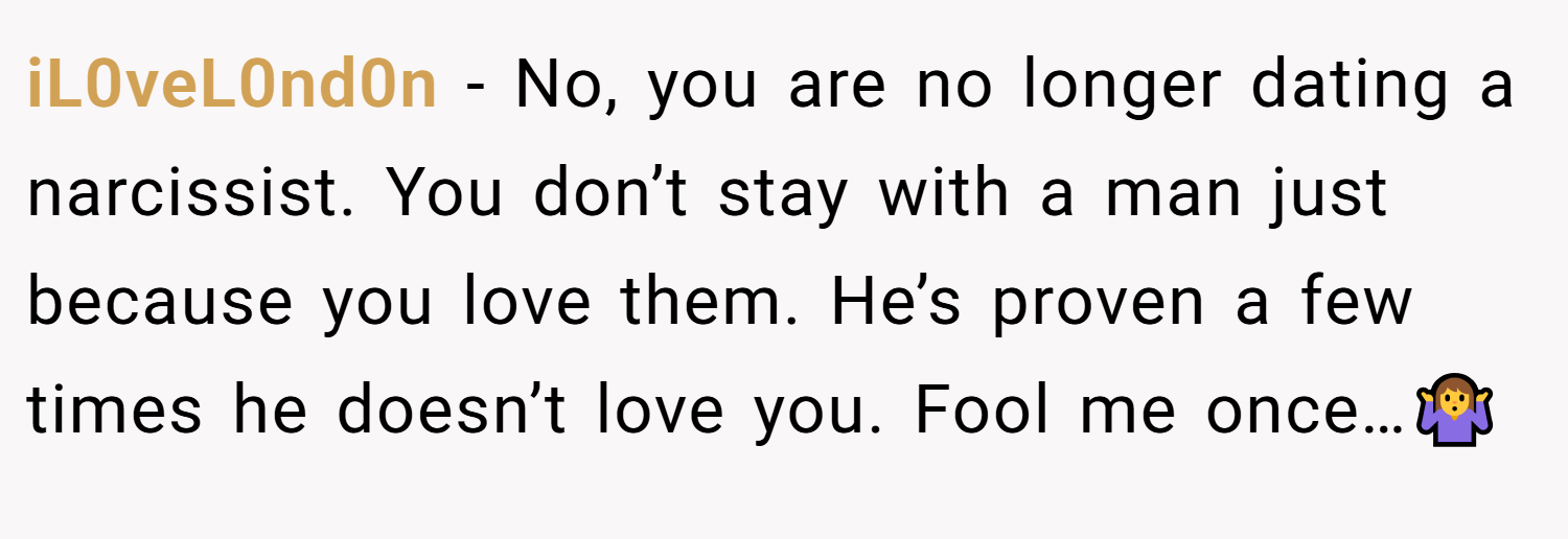 iL0veL0nd0n − No, you are no longer dating a narcissist. You don’t stay with a man just because you love them. He’s proven a few times he doesn’t love you. Fool me once…🤷‍♀️