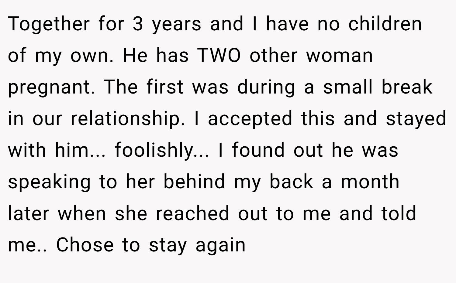 Together for 3 years and I have no children of my own. He has TWO other woman pregnant. The first was during a small break in our relationship. I accepted this and stayed with him... foolishly... I found out he was speaking to her behind my back a month later when she reached out to me and told me.. Chose to stay again