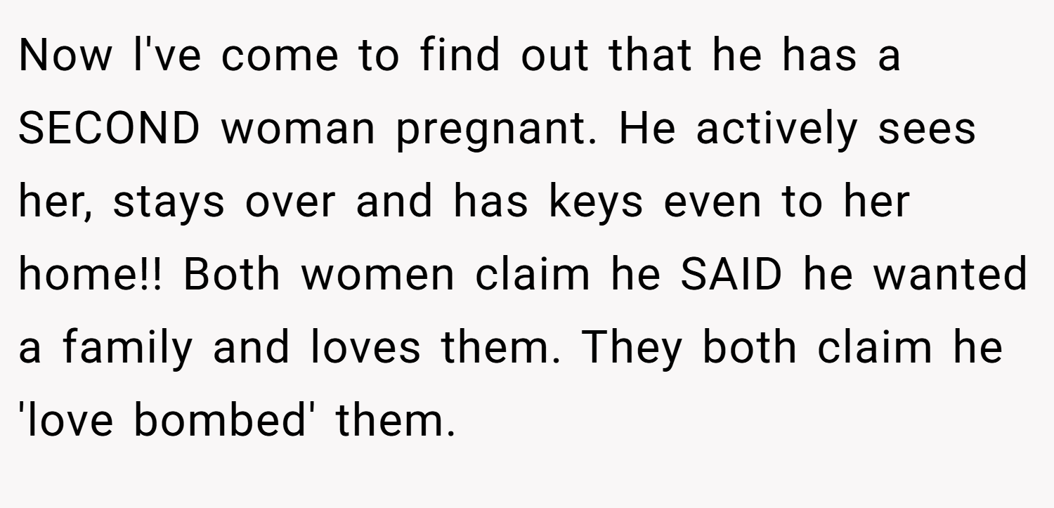Now l've come to find out that he has a SECOND woman pregnant. He actively sees her, stays over and has keys even to her home!! Both women claim he SAID he wanted a family and loves them. They both claim he 'love bombed' them.