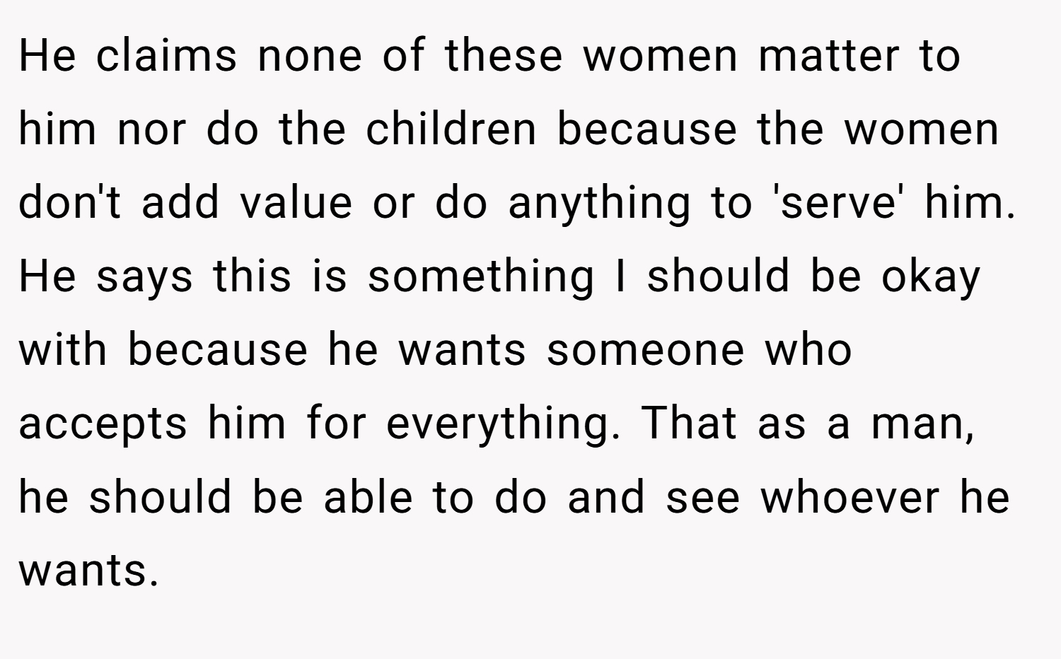 He claims none of these women matter to him nor do the children because the women don't add value or do anything to 'serve' him. He says this is something I should be okay with because he wants someone who accepts him for everything. That as a man, he should be able to do and see whoever he wants.