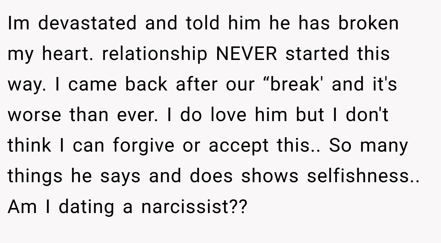 Im devastated and told him he has broken my heart. relationship NEVER started this way. I came back after our “break' and it's worse than ever. I do love him but I don't think I can forgive or accept this.. So many things he says and does shows selfishness.. Am I dating a narcissist??