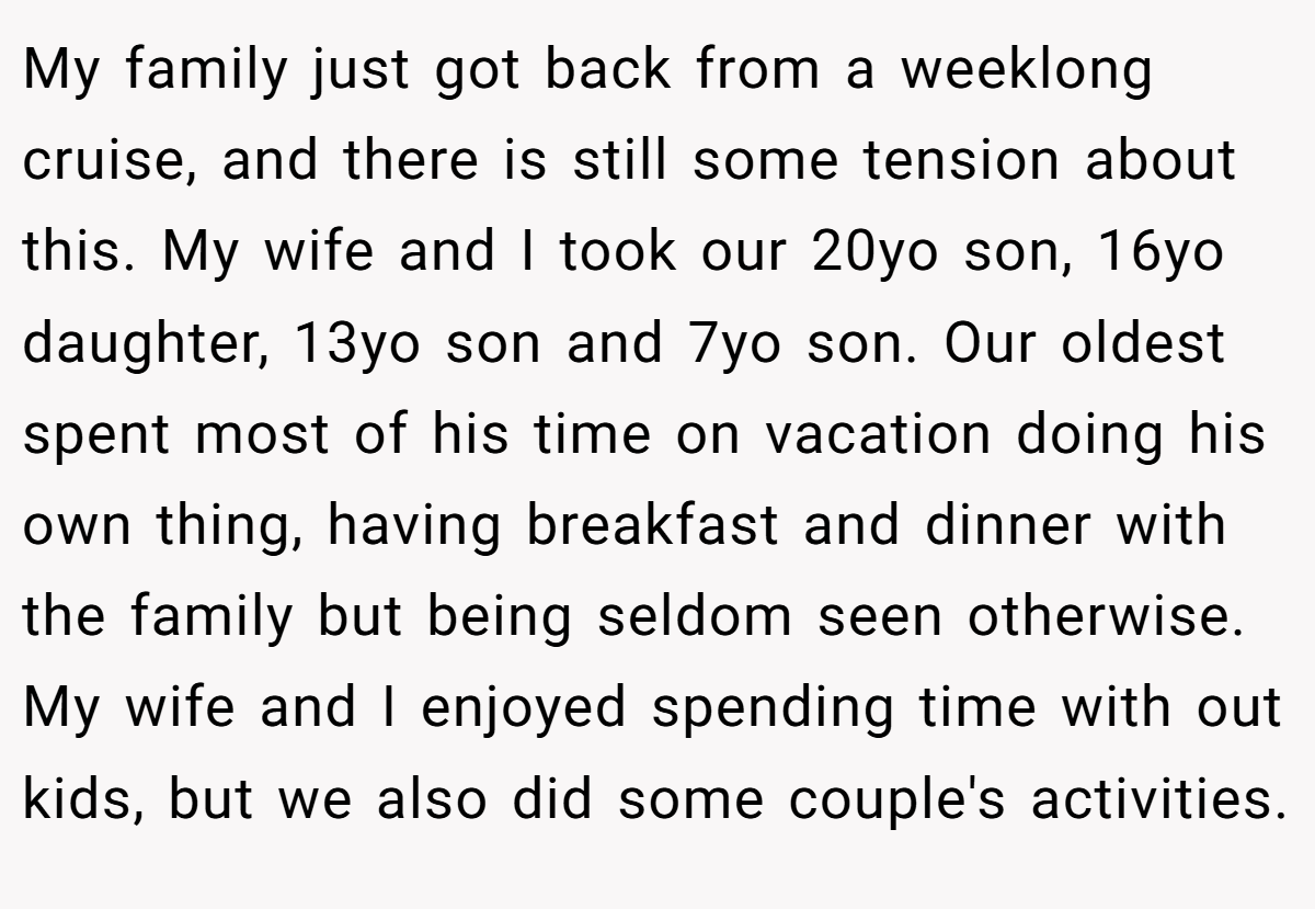 My family just got back from a weeklong cruise, and there is still some tension about this. My wife and I took our 20yo son, 16yo daughter, 13yo son and 7yo son. Our oldest spent most of his time on vacation doing his own thing, having breakfast and dinner with the family but being seldom seen otherwise. My wife and I enjoyed spending time with out kids, but we also did some couple's activities.