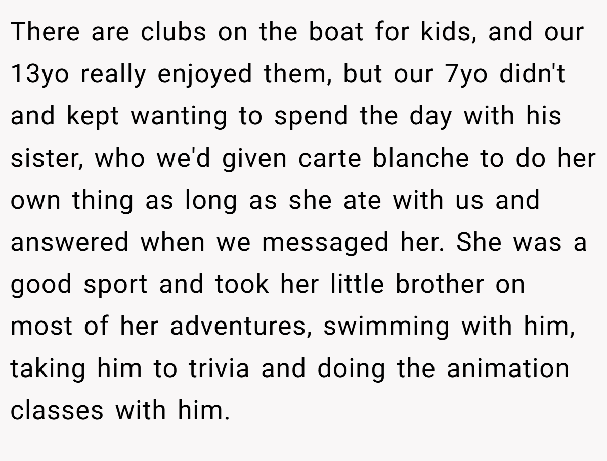 There are clubs on the boat for kids, and our 13yo really enjoyed them, but our 7yo didn't and kept wanting to spend the day with his sister, who we'd given carte blanche to do her own thing as long as she ate with us and answered when we messaged her. She was a good sport and took her little brother on most of her adventures, swimming with him, taking him to trivia and doing the animation classes with him.