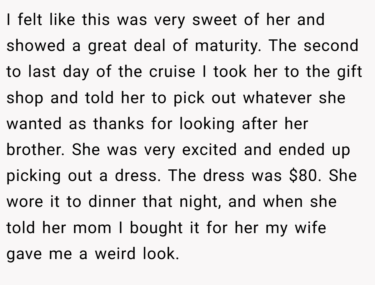 I felt like this was very sweet of her and showed a great deal of maturity. The second to last day of the cruise I took her to the gift shop and told her to pick out whatever she wanted as thanks for looking after her brother. She was very excited and ended up picking out a dress. The dress was $80. She wore it to dinner that night, and when she told her mom I bought it for her my wife gave me a weird look.