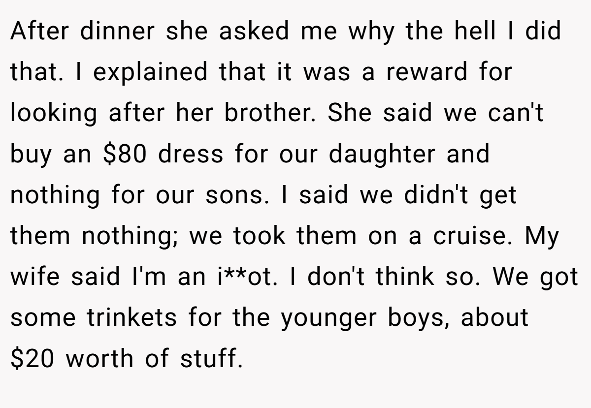 After dinner she asked me why the hell I did that. I explained that it was a reward for looking after her brother. She said we can't buy an $80 dress for our daughter and nothing for our sons. I said we didn't get them nothing; we took them on a cruise. My wife said I'm an i**ot. I don't think so. We got some trinkets for the younger boys, about $20 worth of stuff.